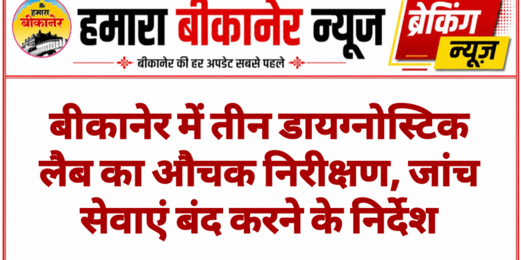 बीकानेर में तीन डायग्नोस्टिक लैब का औचक निरीक्षण, जांच सेवाएं बंद करने के निर्देश