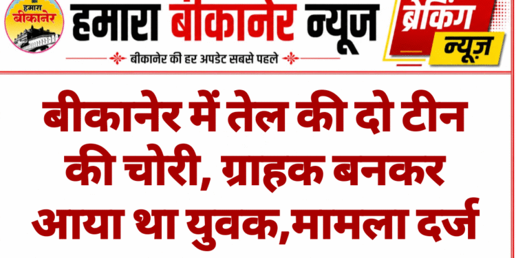 बीकानेर में तेल की दो टीन की चोरी, ग्राहक बनकर आया था युवक,मामला दर्ज