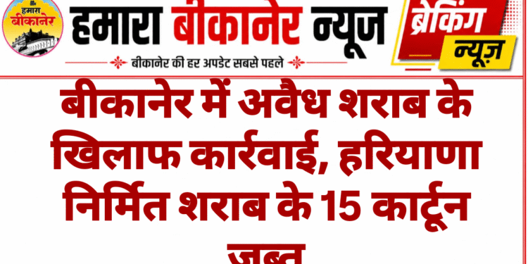 बीकानेर में अवैध शराब के खिलाफ कार्रवाई, हरियाणा निर्मित शराब के 15 कार्टून जब्त