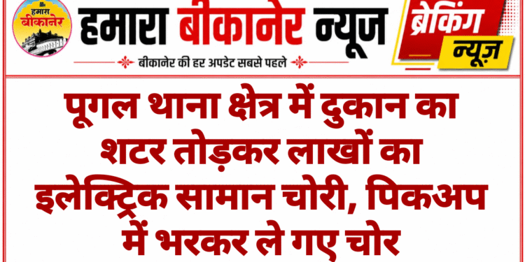 पूगल थाना क्षेत्र में दुकान का शटर तोड़कर लाखों का इलेक्ट्रिक सामान चोरी, पिकअप में भरकर ले गए चोर
