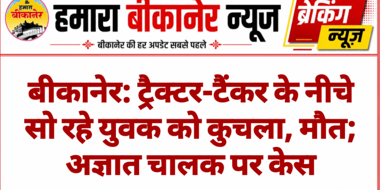 बीकानेर: ट्रैक्टर-टैंकर के नीचे सो रहे युवक को कुचला, मौत; अज्ञात चालक पर केस