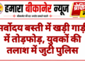 सर्वोदय बस्ती में खड़ी गाड़ी में तोड़फोड़, युवकों की तलाश में जुटी पुलिस