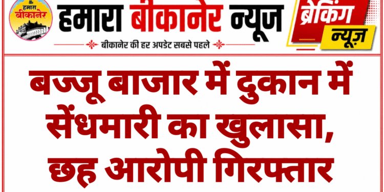 बज्जू बाजार में दुकान में सेंधमारी का खुलासा, छह आरोपी गिरफ्तार