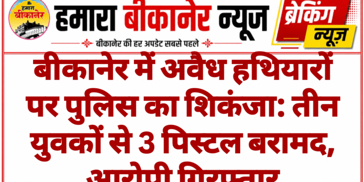 बीकानेर में अवैध हथियारों पर पुलिस का शिकंजा: तीन युवकों से 3 पिस्टल बरामद, आरोपी गिरफ्तार