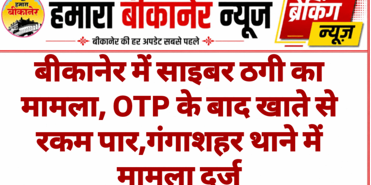 बीकानेर में साइबर ठगी का मामला, OTP के बाद खाते से रकम पार,गंगाशहर थाने में मामला दर्ज