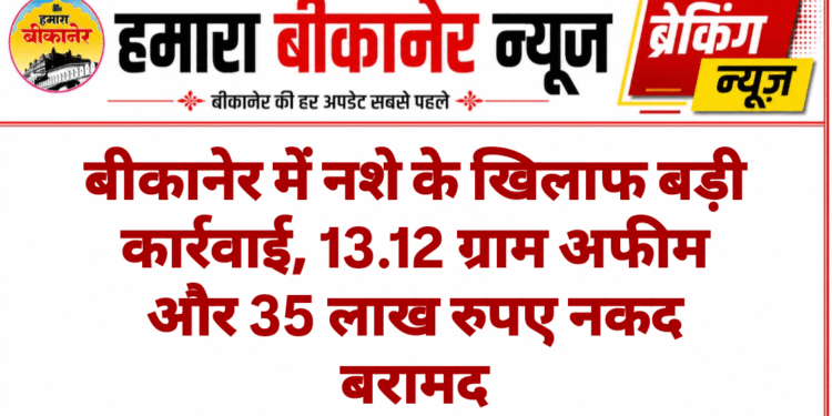 बीकानेर में नशे के खिलाफ बड़ी कार्रवाई, 13.12 ग्राम अफीम और 35 लाख रुपए नकद बरामद