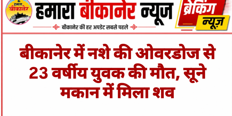 बीकानेर में नशे की ओवरडोज से 23 वर्षीय युवक की मौत, सूने मकान में मिला शव