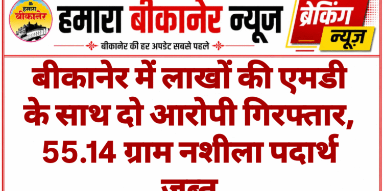 बीकानेर में लाखों की एमडी के साथ दो आरोपी गिरफ्तार, 55.14 ग्राम नशीला पदार्थ जब्त