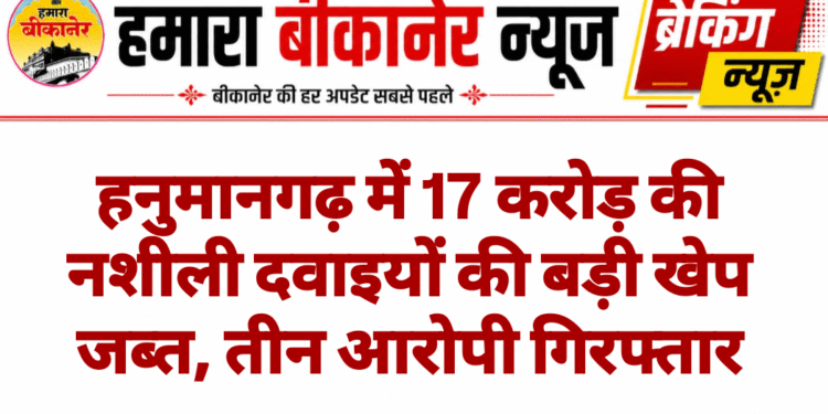 हनुमानगढ़ में 17 करोड़ की नशीली दवाइयों की बड़ी खेप जब्त, तीन आरोपी गिरफ्तार