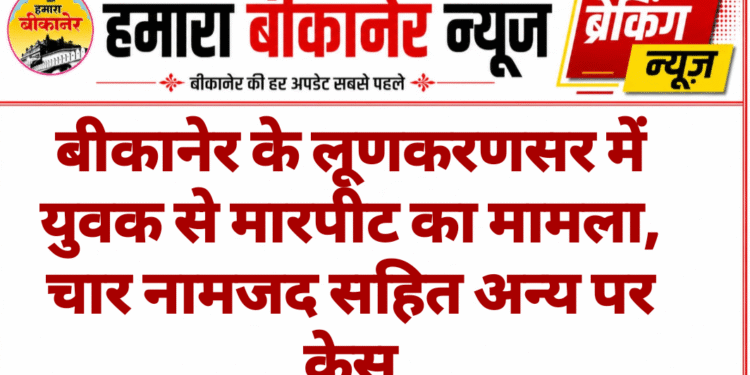 बीकानेर के लूणकरणसर में युवक से मारपीट का मामला, चार नामजद सहित अन्य पर केस