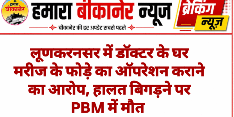 लूणकरनसर में डॉक्टर के घर मरीज के फोड़े का ऑपरेशन कराने का आरोप, हालत बिगड़ने पर PBM में मौत
