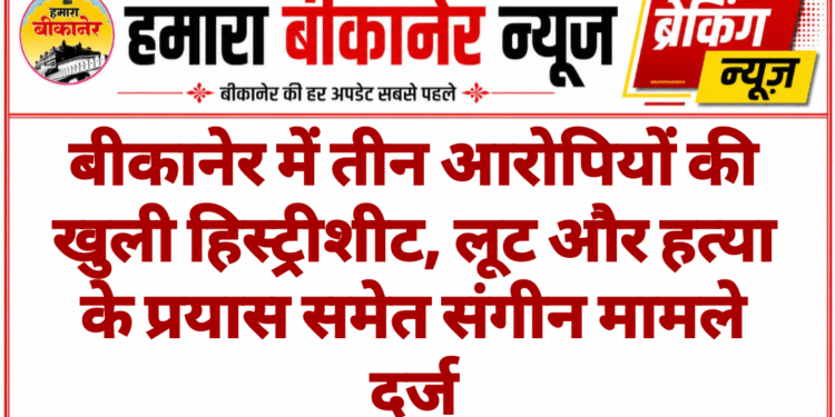 बीकानेर में तीन आरोपियों की खुली हिस्ट्रीशीट, लूट और हत्या के प्रयास समेत संगीन मामले दर्ज