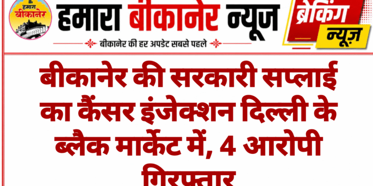 बीकानेर की सरकारी सप्लाई का कैंसर इंजेक्शन दिल्ली के ब्लैक मार्केट में, 4 आरोपी गिरफ्तार