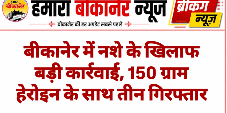 बीकानेर में नशे के खिलाफ बड़ी कार्रवाई, 150 ग्राम हेरोइन के साथ तीन गिरफ्तार