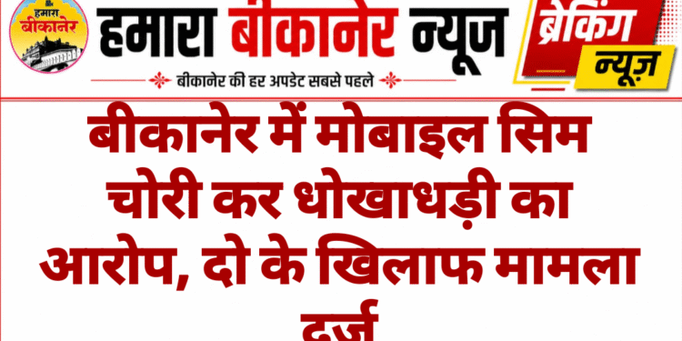 बीकानेर में मोबाइल सिम चोरी कर धोखाधड़ी का आरोप, दो के खिलाफ मामला दर्ज