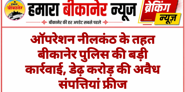 ऑपरेशन नीलकंठ के तहत बीकानेर पुलिस की बड़ी कार्रवाई, डेढ़ करोड़ की अवैध संपत्तियां फ्रीज