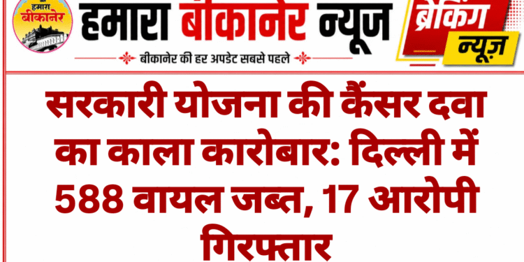 सरकारी योजना की कैंसर दवा का काला कारोबार: दिल्ली में 588 वायल जब्त, 17 आरोपी गिरफ्तार