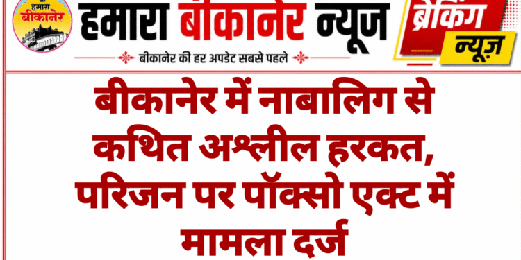बीकानेर में नाबालिग से कथित अश्लील हरकत, परिजन पर पॉक्सो एक्ट में मामला दर्ज