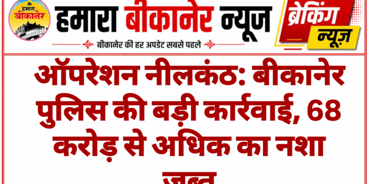 ऑपरेशन नीलकंठ: बीकानेर पुलिस की बड़ी कार्रवाई, 68 करोड़ से अधिक का नशा जब्त