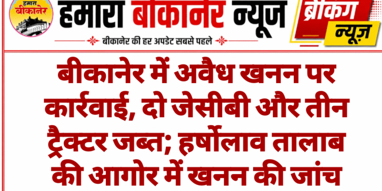 बीकानेर में अवैध खनन पर कार्रवाई, दो जेसीबी और तीन ट्रैक्टर जब्त; हर्षोलाव तालाब की आगोर में खनन की जांच