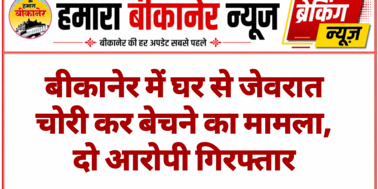 बीकानेर में घर से जेवरात चोरी कर बेचने का मामला, दो आरोपी गिरफ्तार
