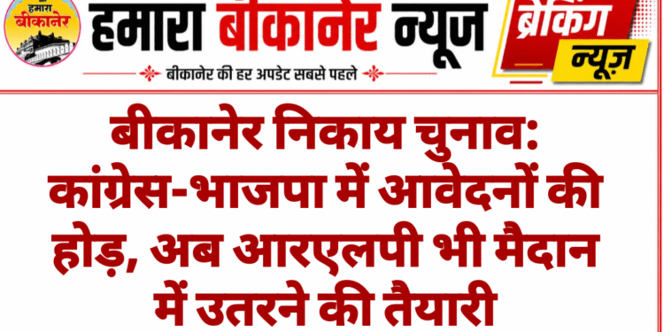 बीकानेर निकाय चुनाव: कांग्रेस-भाजपा में आवेदनों की होड़, अब आरएलपी भी मैदान में उतरने की तैयारी