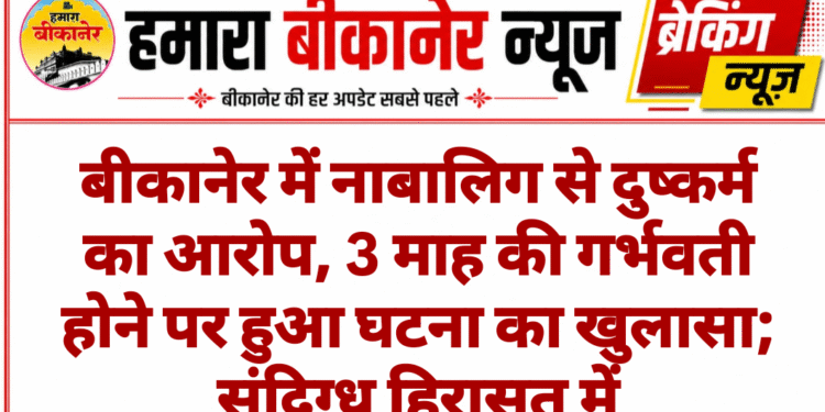 बीकानेर में नाबालिग से दुष्कर्म का आरोप, 3 माह की गर्भवती होने पर हुआ घटना का खुलासा; संदिग्ध हिरासत में
