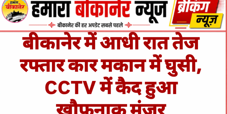 बीकानेर में आधी रात तेज रफ्तार कार मकान में घुसी, CCTV में कैद हुआ खौफनाक मंजर