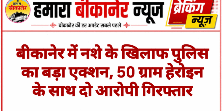 बीकानेर में नशे के खिलाफ पुलिस का बड़ा एक्शन, 50 ग्राम हेरोइन के साथ दो आरोपी गिरफ्तार