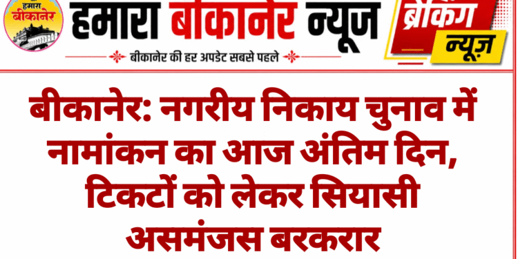 बीकानेर: नगरीय निकाय चुनाव में नामांकन का आज अंतिम दिन, टिकटों को लेकर सियासी असमंजस बरकरार