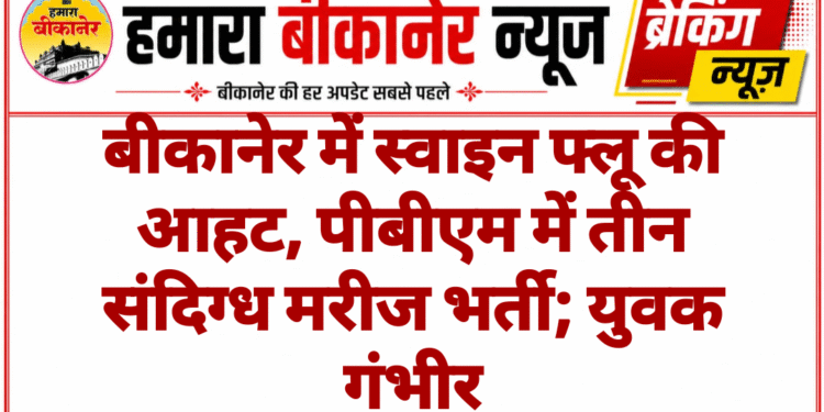 बीकानेर में स्वाइन फ्लू की आहट, पीबीएम में तीन संदिग्ध मरीज भर्ती; युवक गंभीर