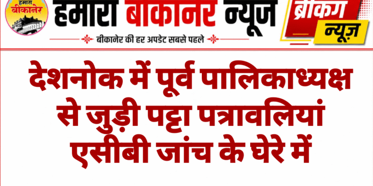 देशनोक में पूर्व पालिकाध्यक्ष से जुड़ी पट्टा पत्रावलियां एसीबी जांच के घेरे में
