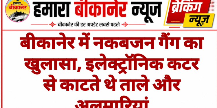 बीकानेर में नकबजन गैंग का खुलासा, इलेक्ट्रॉनिक कटर से काटते थे ताले और अलमारियां