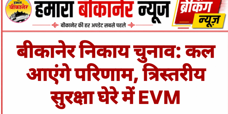 बीकानेर निकाय चुनाव: कल आएंगे परिणाम, त्रिस्तरीय सुरक्षा घेरे में EVM