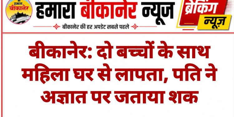 बीकानेर: दो बच्चों के साथ महिला घर से लापता, पति ने अज्ञात पर जताया शक