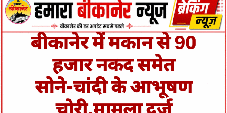 बीकानेर में मकान से 90 हजार नकद समेत सोने-चांदी के आभूषण चोरी,मामला दर्ज