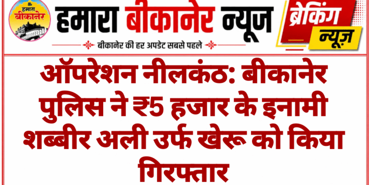 ऑपरेशन नीलकंठ: बीकानेर पुलिस ने ₹5 हजार के इनामी शब्बीर अली उर्फ खेरू को किया गिरफ्तार