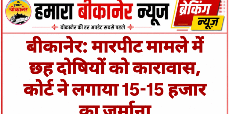 बीकानेर: मारपीट मामले में छह दोषियों को कारावास, कोर्ट ने लगाया 15-15 हजार का जुर्माना