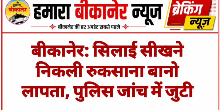 बीकानेर: सिलाई सीखने निकली रुकसाना बानो लापता, पुलिस जांच में जुटी