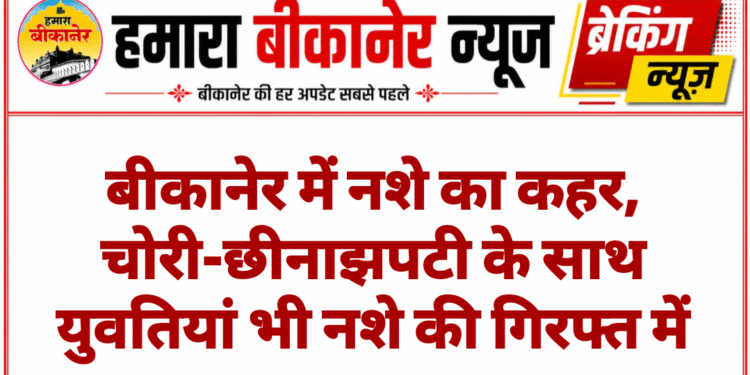बीकानेर में नशे का कहर, चोरी-छीनाझपटी के साथ युवतियां भी नशे की गिरफ्त में