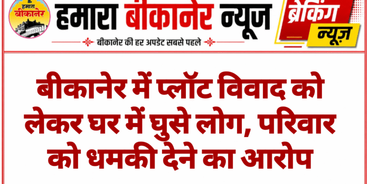 बीकानेर में प्लॉट विवाद को लेकर घर में घुसे लोग, परिवार को धमकी देने का आरोप