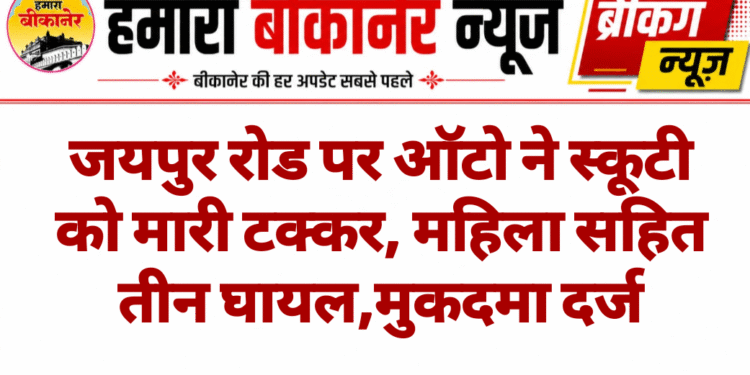जयपुर रोड पर ऑटो ने स्कूटी को मारी टक्कर, महिला सहित तीन घायल,मुकदमा दर्ज