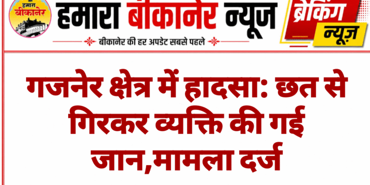गजनेर क्षेत्र में हादसा: छत से गिरकर व्यक्ति की गई जान,मामला दर्ज