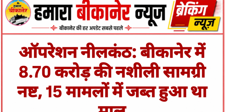 ऑपरेशन नीलकंठ: बीकानेर में 8.70 करोड़ की नशीली सामग्री नष्ट, 15 मामलों में जब्त हुआ था माल