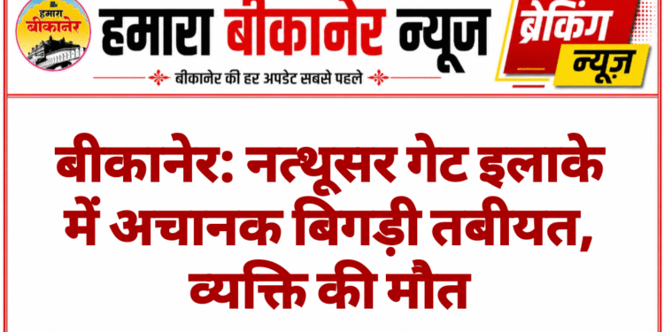 बीकानेर: नत्थूसर गेट इलाके में अचानक बिगड़ी तबीयत, व्यक्ति की मौत