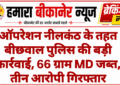 ऑपरेशन नीलकंठ के तहत बीछवाल पुलिस की बड़ी कार्रवाई, 66 ग्राम MD जब्त, तीन आरोपी गिरफ्तार