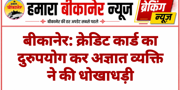बीकानेर: क्रेडिट कार्ड का दुरुपयोग कर अज्ञात व्यक्ति ने की धोखाधड़ी