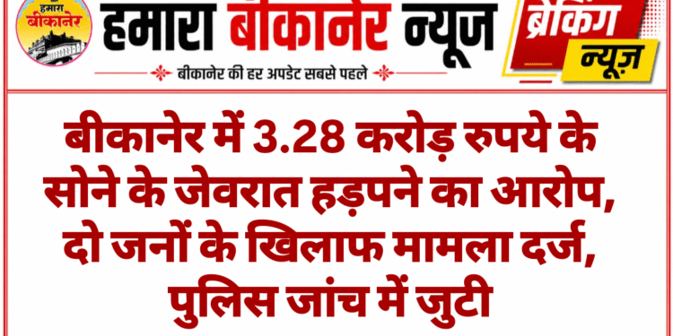 बीकानेर में 3.28 करोड़ रुपये के सोने के जेवरात हड़पने का आरोप, दो जनों के खिलाफ मामला दर्ज, पुलिस जांच में जुटी