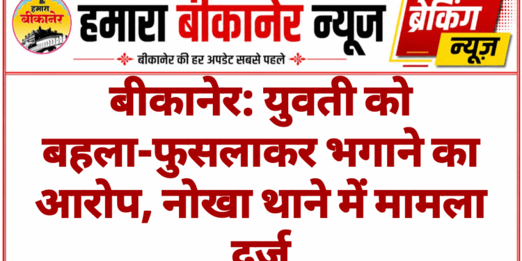 बीकानेर: युवती को बहला-फुसलाकर भगाने का आरोप, नोखा थाने में मामला दर्ज