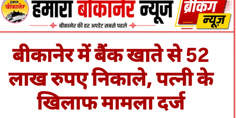 बीकानेर में बैंक खाते से 52 लाख रुपए निकाले, पत्नी के खिलाफ मामला दर्ज